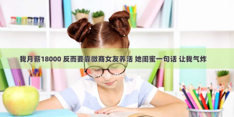 我月薪18000 反而要靠微商女友养活 她闺蜜一句话 让我气炸