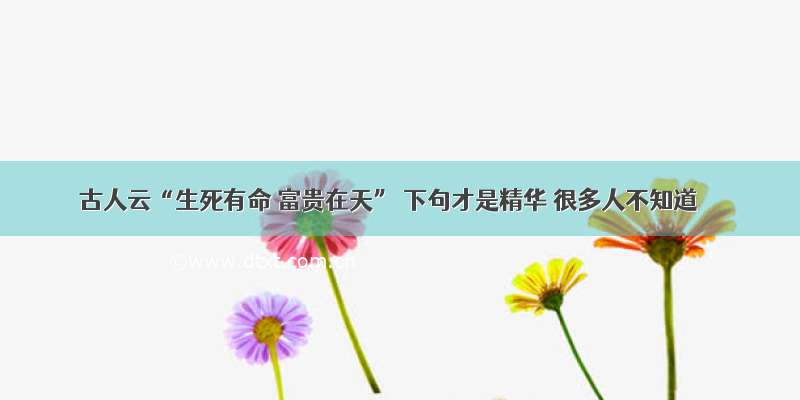 古人云“生死有命 富贵在天” 下句才是精华 很多人不知道