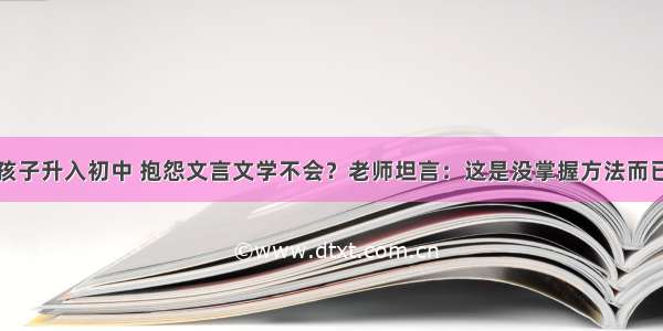 孩子升入初中 抱怨文言文学不会？老师坦言：这是没掌握方法而已