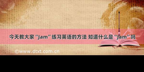 今天教大家“Jam”练习英语的方法 知道什么是“Jam”吗