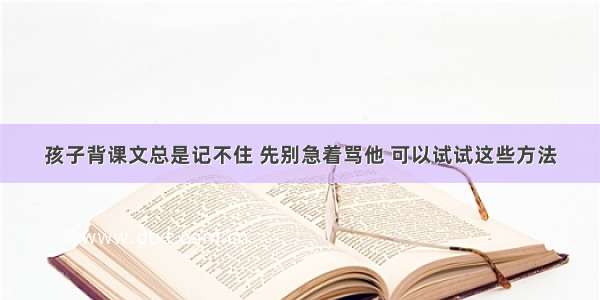 孩子背课文总是记不住 先别急着骂他 可以试试这些方法