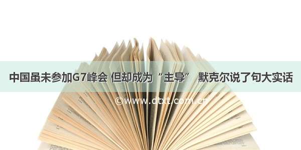 中国虽未参加G7峰会 但却成为“主导” 默克尔说了句大实话