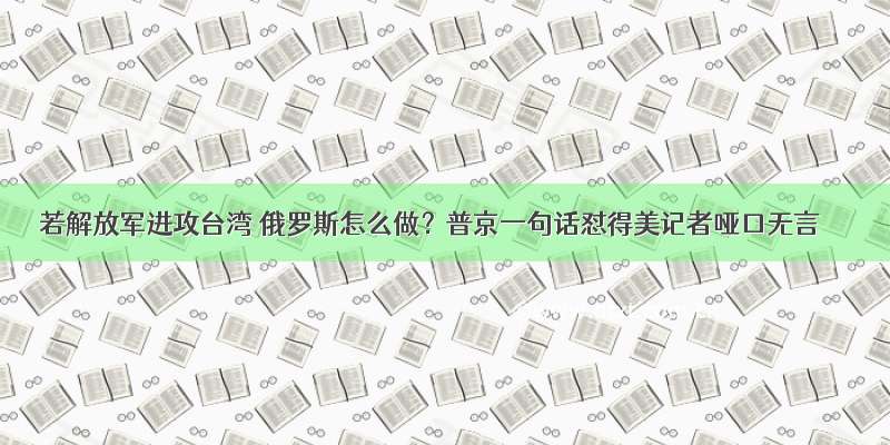 若解放军进攻台湾 俄罗斯怎么做？普京一句话怼得美记者哑口无言