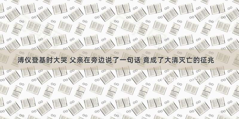 溥仪登基时大哭 父亲在旁边说了一句话 竟成了大清灭亡的征兆