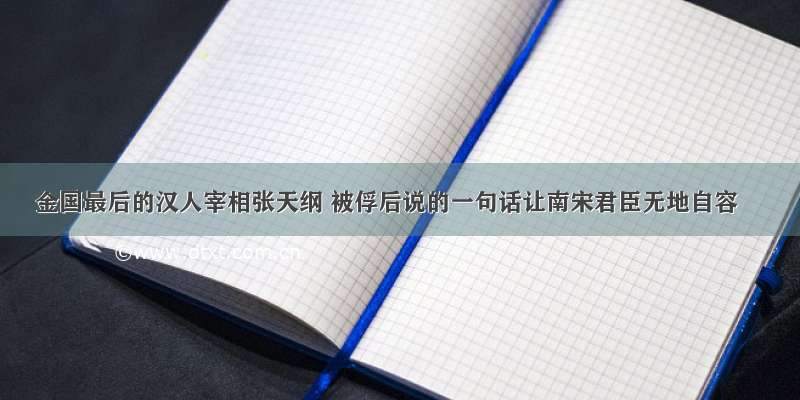 金国最后的汉人宰相张天纲 被俘后说的一句话让南宋君臣无地自容