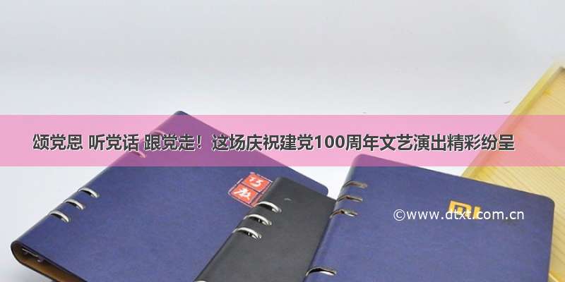 颂党恩 听党话 跟党走！这场庆祝建党100周年文艺演出精彩纷呈