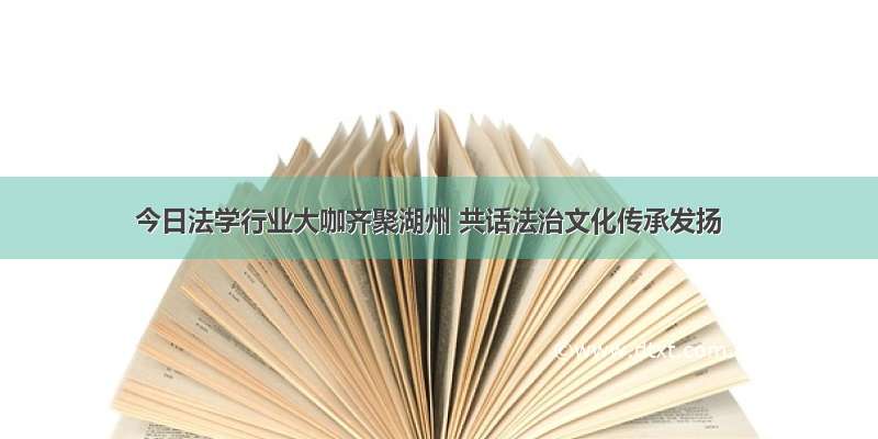 今日法学行业大咖齐聚湖州 共话法治文化传承发扬