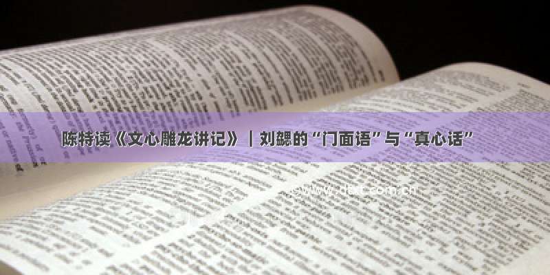 陈特读《文心雕龙讲记》︱刘勰的“门面语”与“真心话”