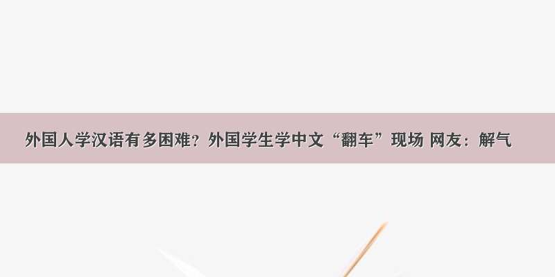 外国人学汉语有多困难？外国学生学中文“翻车”现场 网友：解气