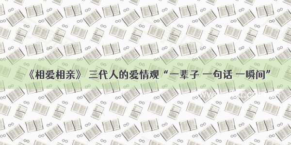 《相爱相亲》 三代人的爱情观“一辈子 一句话 一瞬间”