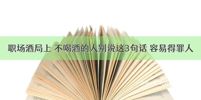 职场酒局上 不喝酒的人别说这3句话 容易得罪人