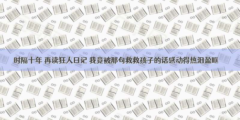 时隔十年 再读狂人日记 我竟被那句救救孩子的话感动得热泪盈眶