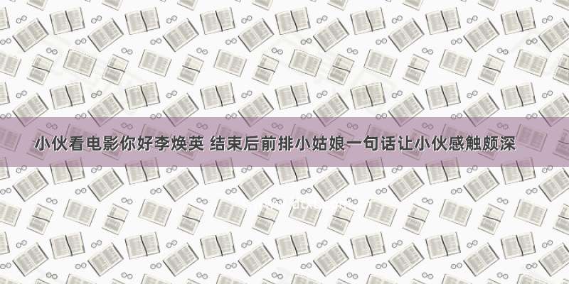 小伙看电影你好李焕英 结束后前排小姑娘一句话让小伙感触颇深