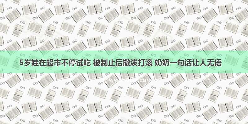 5岁娃在超市不停试吃 被制止后撒泼打滚 奶奶一句话让人无语