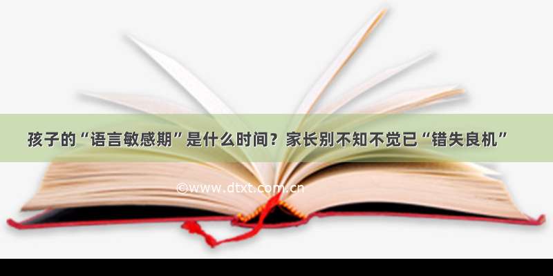 孩子的“语言敏感期”是什么时间？家长别不知不觉已“错失良机”