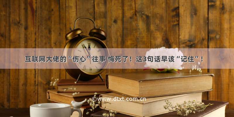 互联网大佬的“伤心”往事 悔死了！这3句话早该“记住”！