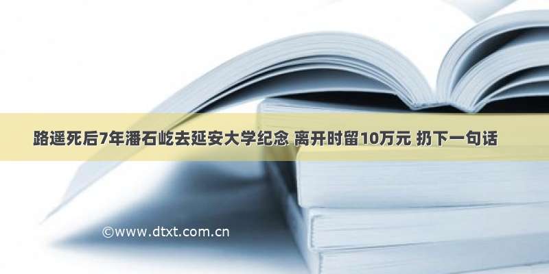 路遥死后7年潘石屹去延安大学纪念 离开时留10万元 扔下一句话