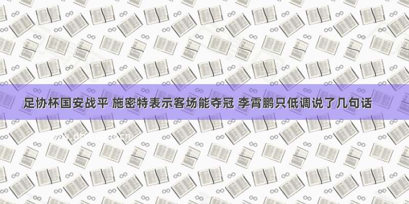 足协杯国安战平 施密特表示客场能夺冠 李霄鹏只低调说了几句话