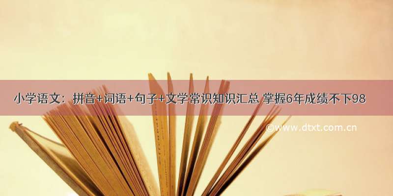 小学语文：拼音+词语+句子+文学常识知识汇总 掌握6年成绩不下98