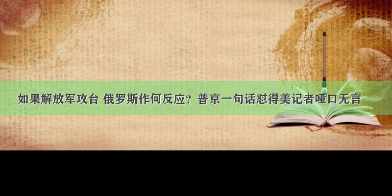 如果解放军攻台 俄罗斯作何反应？普京一句话怼得美记者哑口无言