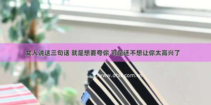 女人说这三句话 就是想要夸你 可是还不想让你太高兴了