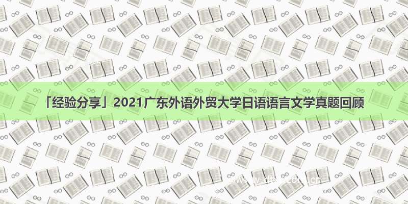 「经验分享」2021广东外语外贸大学日语语言文学真题回顾