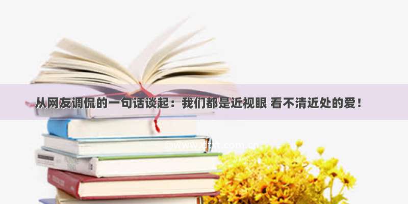 从网友调侃的一句话谈起：我们都是近视眼 看不清近处的爱！