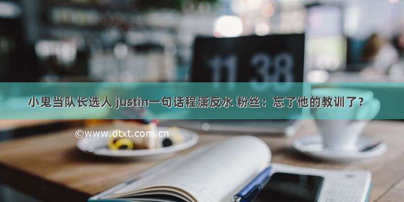 小鬼当队长选人 justin一句话程潇反水 粉丝：忘了他的教训了？