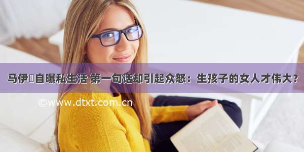 马伊琍自曝私生活 第一句话却引起众怒：生孩子的女人才伟大？