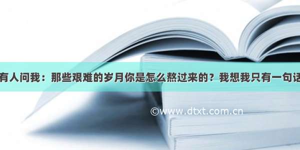 如果有人问我：那些艰难的岁月你是怎么熬过来的？我想我只有一句话回答