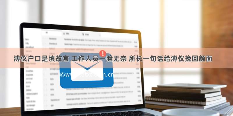 溥仪户口是填故宫 工作人员一脸无奈 所长一句话给溥仪挽回颜面