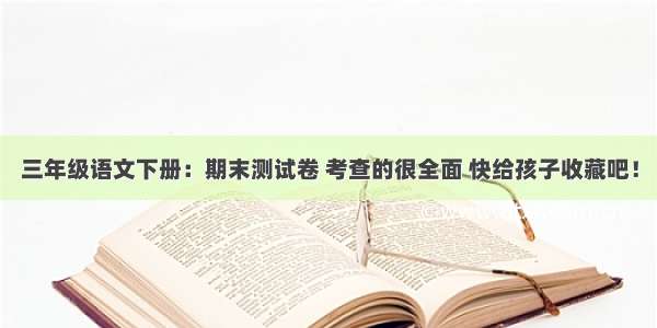 三年级语文下册：期末测试卷 考查的很全面 快给孩子收藏吧！