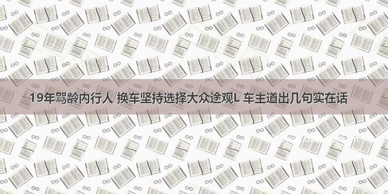 19年驾龄内行人 换车坚持选择大众途观L 车主道出几句实在话