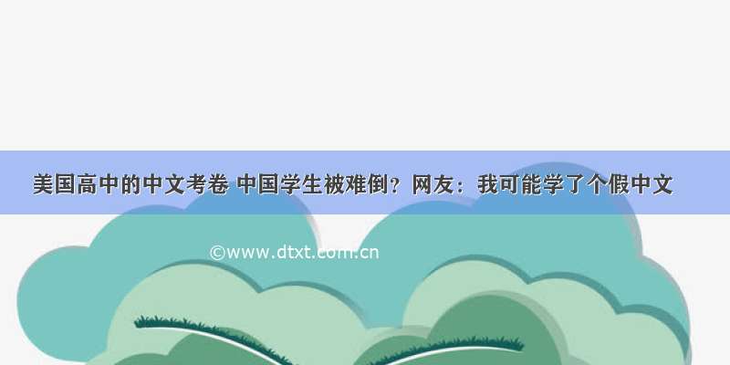 美国高中的中文考卷 中国学生被难倒？网友：我可能学了个假中文