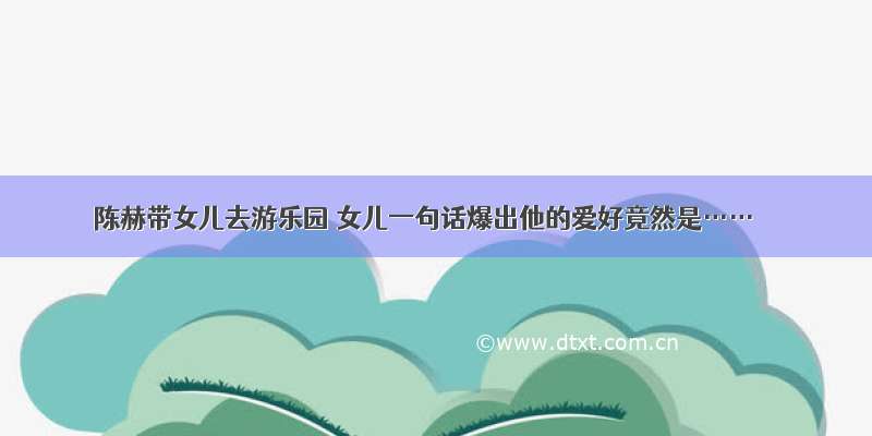 陈赫带女儿去游乐园 女儿一句话爆出他的爱好竟然是……