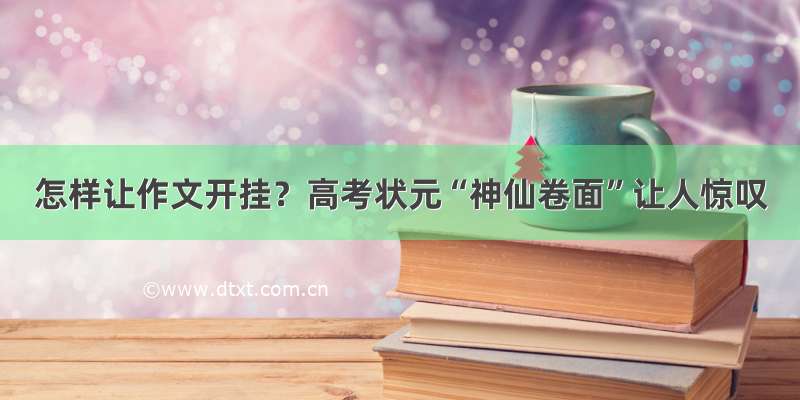 怎样让作文开挂？高考状元“神仙卷面”让人惊叹