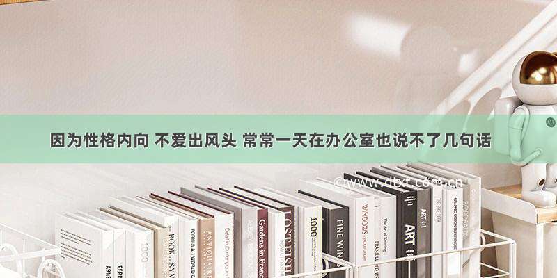 因为性格内向 不爱出风头 常常一天在办公室也说不了几句话