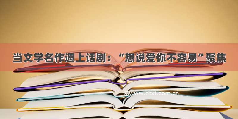 当文学名作遇上话剧：“想说爱你不容易”聚焦