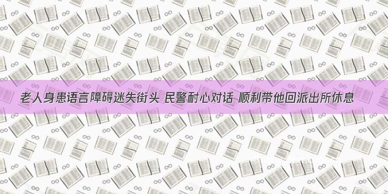 老人身患语言障碍迷失街头 民警耐心对话 顺利带他回派出所休息