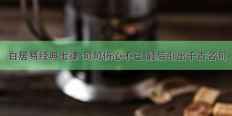 白居易经典七律 句句伤心不已 最后引出千古名句