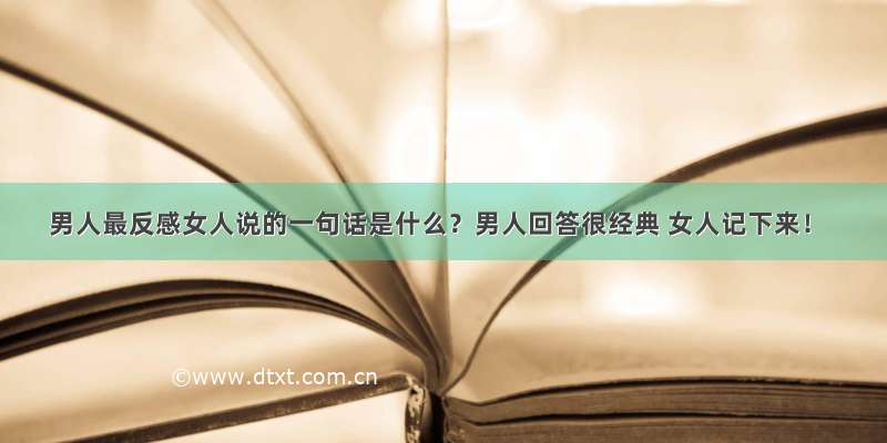 男人最反感女人说的一句话是什么？男人回答很经典 女人记下来！