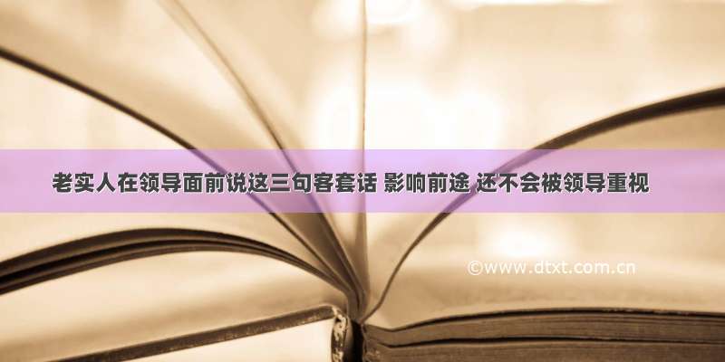 老实人在领导面前说这三句客套话 影响前途 还不会被领导重视