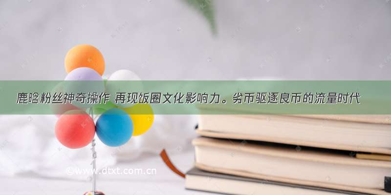 鹿晗粉丝神奇操作 再现饭圈文化影响力。劣币驱逐良币的流量时代