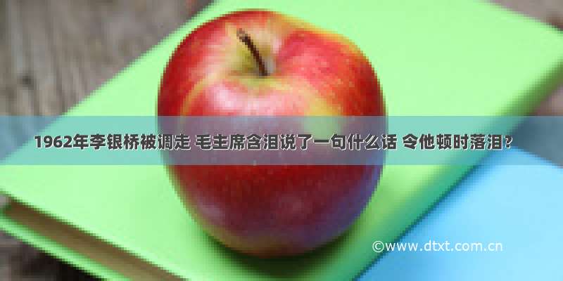 1962年李银桥被调走 毛主席含泪说了一句什么话 令他顿时落泪？