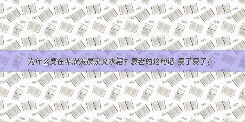 为什么要在非洲发展杂交水稻？袁老的这句话 爱了爱了！