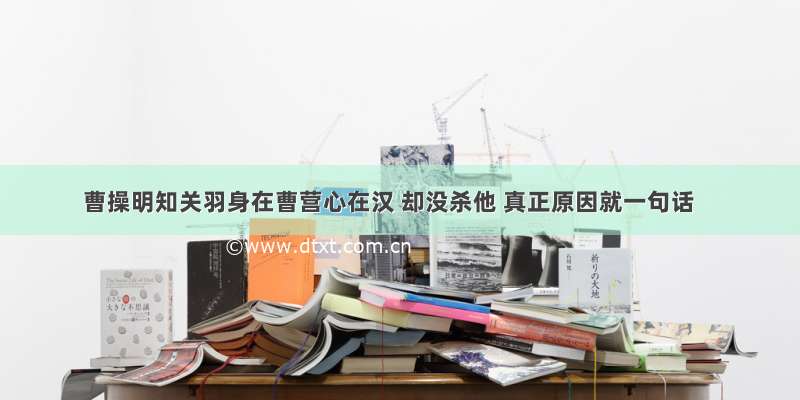 曹操明知关羽身在曹营心在汉 却没杀他 真正原因就一句话