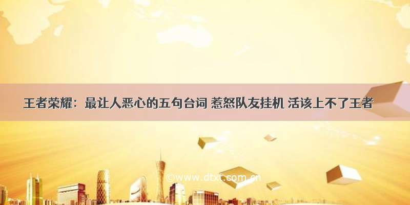 王者荣耀：最让人恶心的五句台词 惹怒队友挂机 活该上不了王者