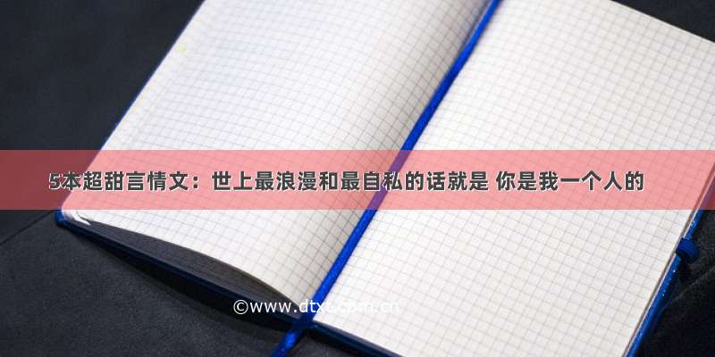 5本超甜言情文：世上最浪漫和最自私的话就是 你是我一个人的