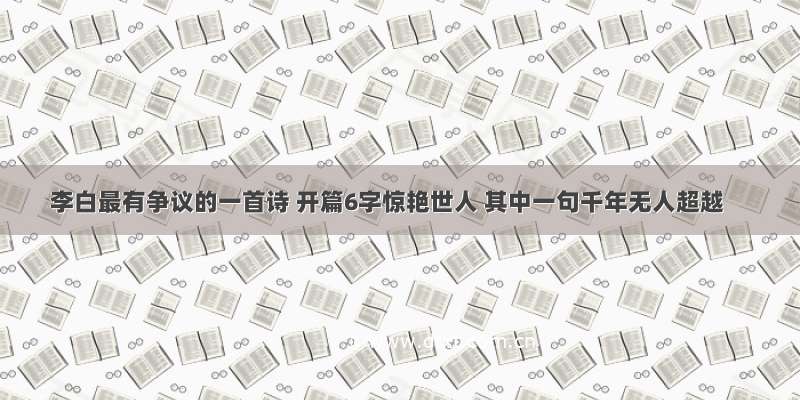 李白最有争议的一首诗 开篇6字惊艳世人 其中一句千年无人超越