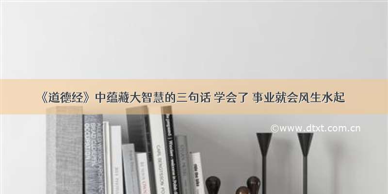 《道德经》中蕴藏大智慧的三句话 学会了 事业就会风生水起